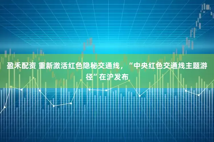 盈禾配资 重新激活红色隐秘交通线，“中央红色交通线主题游径”在沪发布