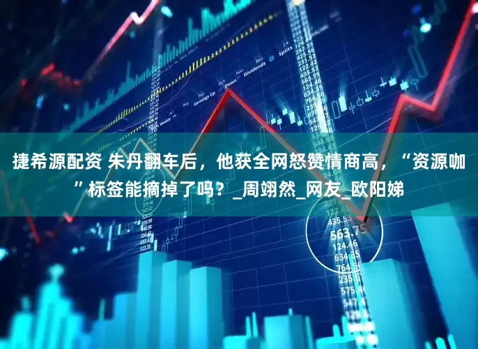 捷希源配资 朱丹翻车后，他获全网怒赞情商高，“资源咖”标签能摘掉了吗？_周翊然_网友_欧阳娣