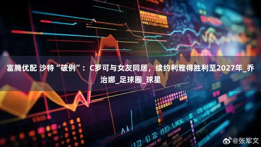 富腾优配 沙特“破例”：C罗可与女友同居，续约利雅得胜利至2027年_乔治娜_足球圈_球星