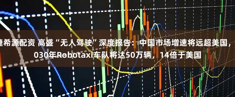 捷希源配资 高盛“无人驾驶”深度报告：中国市场增速将远超美国，2030年Robotaxi车队将达50万辆，14倍于美国