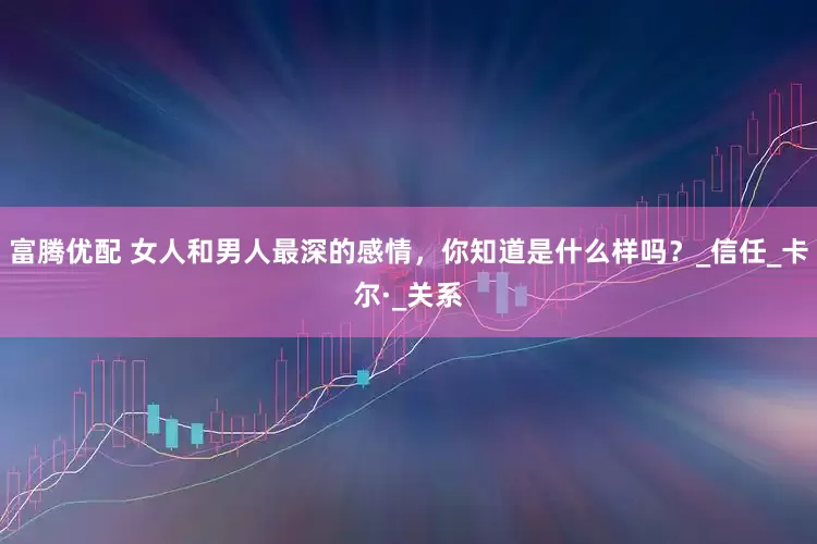 富腾优配 女人和男人最深的感情，你知道是什么样吗？_信任_卡尔·_关系