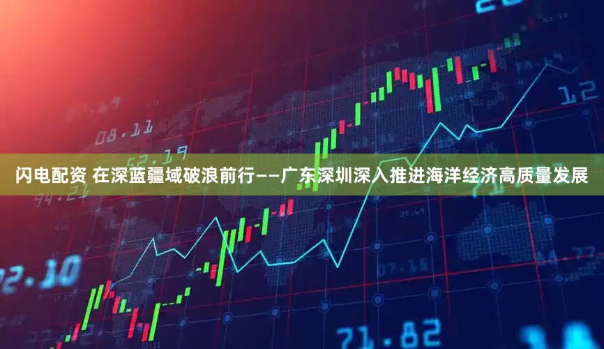 闪电配资 在深蓝疆域破浪前行——广东深圳深入推进海洋经济高质量发展