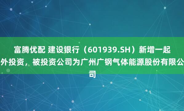 富腾优配 建设银行(601939.SH)新增一起对外投资,被投资公司为广州广钢气体能源股份有限公司