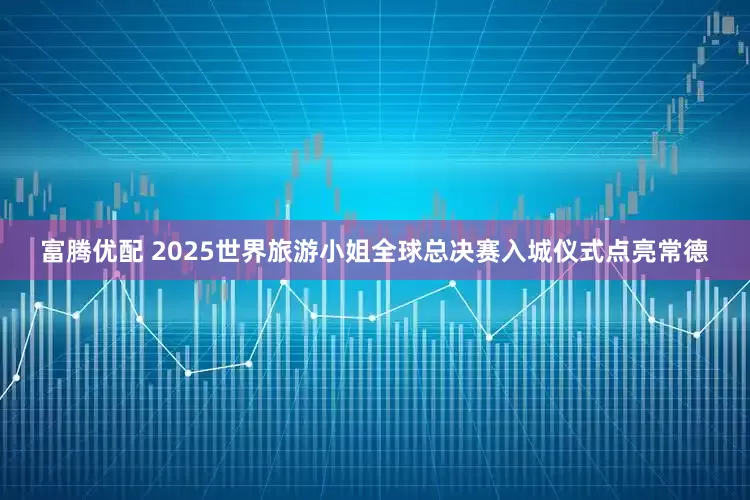 富腾优配 2025世界旅游小姐全球总决赛入城仪式点亮常德