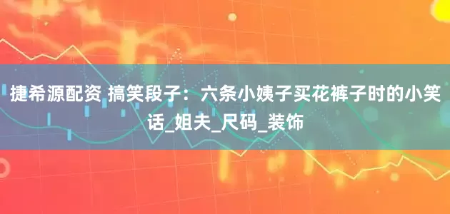 捷希源配资 搞笑段子：六条小姨子买花裤子时的小笑话_姐夫_尺码_装饰