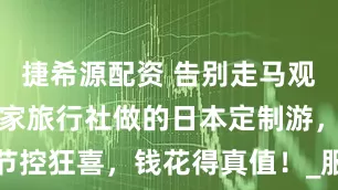 捷希源配资 告别走马观花！杭州这家旅行社做的日本定制游，细节控狂喜，钱花得真值！_服务_爸妈_王经理