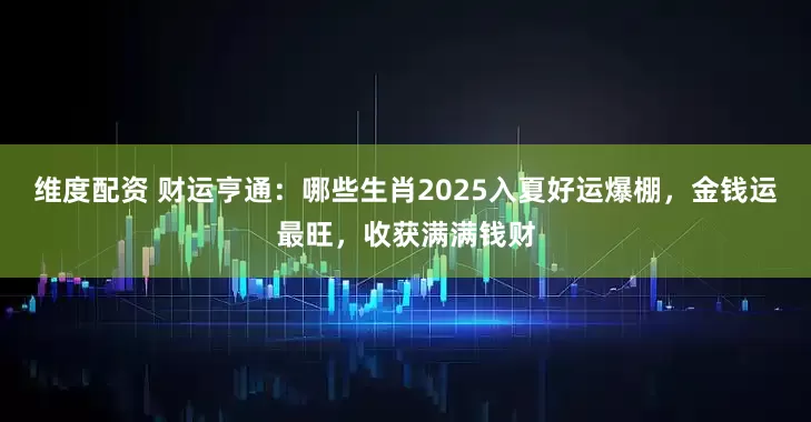 维度配资 财运亨通：哪些生肖2025入夏好运爆棚，金钱运最旺，收获满满钱财