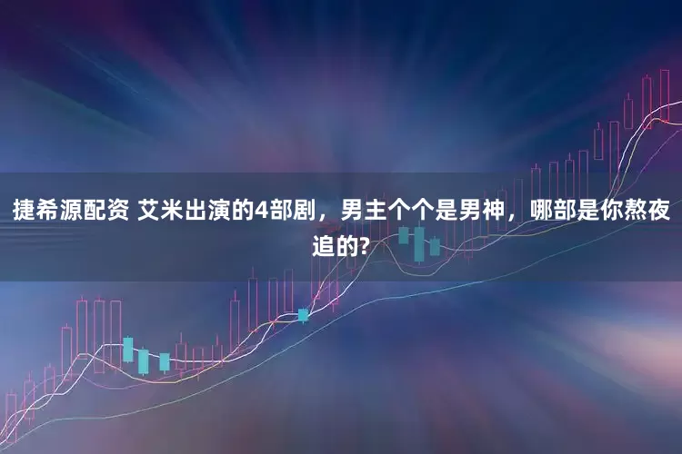 捷希源配资 艾米出演的4部剧，男主个个是男神，哪部是你熬夜追的?
