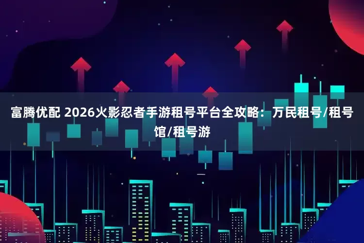 富腾优配 2026火影忍者手游租号平台全攻略:万民租号/租号馆/租号游
